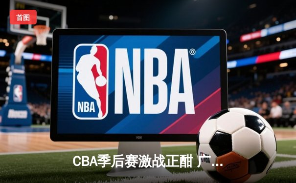 CBA季后赛激战正酣 广东宏远加时险胜辽宁本钢夺赛点