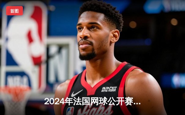 2024年法国网球公开赛：纳达尔鏖战五盘惊险晋级，第15次闯入法网八强