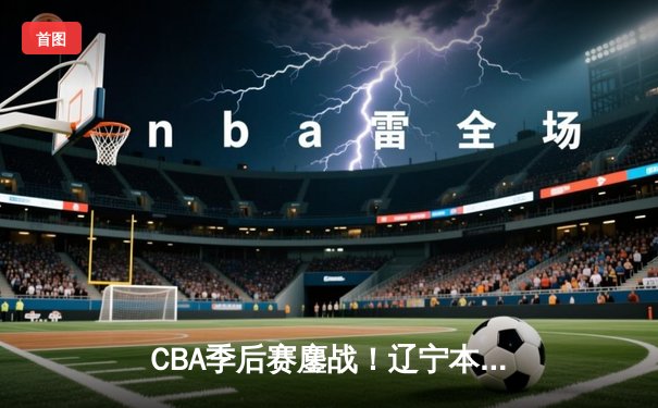 CBA季后赛鏖战！辽宁本钢加时险胜广东宏远，赵继伟砍下33分创生涯新高
