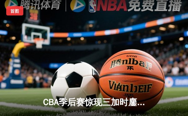 CBA季后赛惊现三加时鏖战 广东宏远逆转新疆获赛点