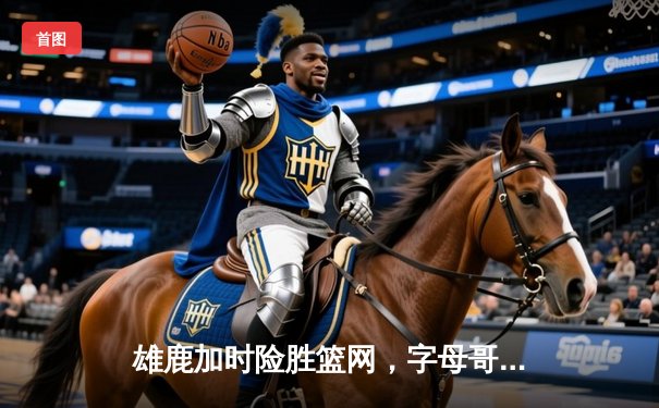 雄鹿加时险胜篮网，字母哥44分率队守住主场