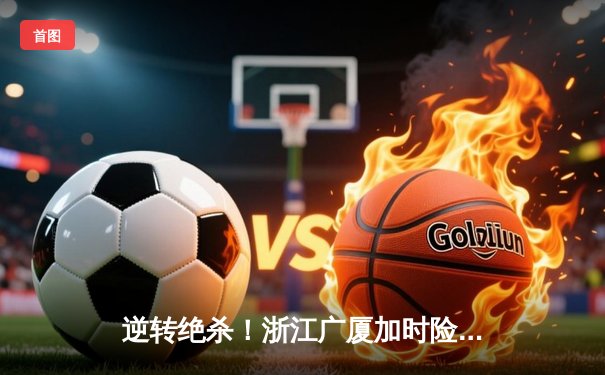 逆转绝杀！浙江广厦加时险胜广东宏远，胡金秋35+18统治内线