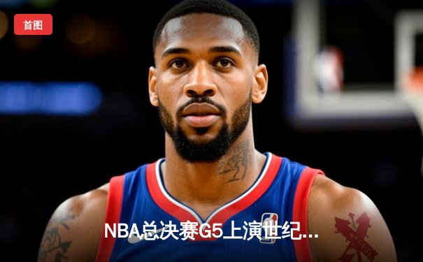 NBA总决赛G5上演世纪逆转 凯尔特人末节轰28-2攻击波夺赛点